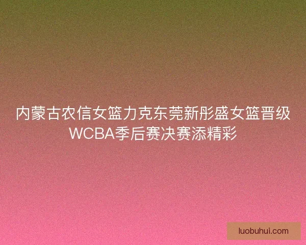 内蒙古农信女篮力克东莞新彤盛女篮晋级WCBA季后赛决赛添精彩