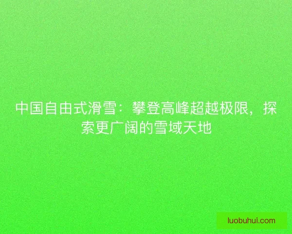 中国自由式滑雪：攀登高峰超越极限，探索更广阔的雪域天地