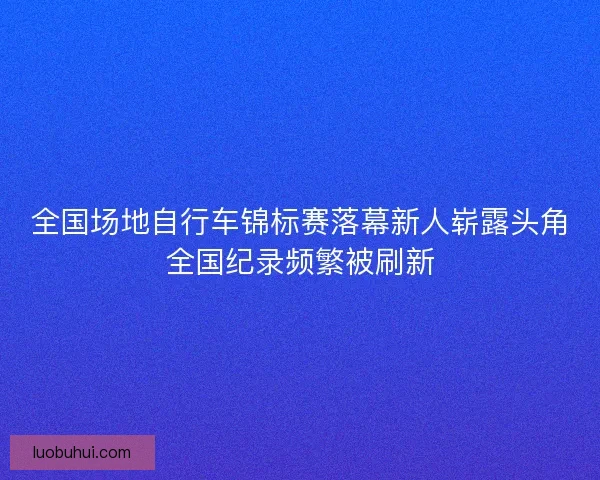 全国场地自行车锦标赛落幕新人崭露头角全国纪录频繁被刷新