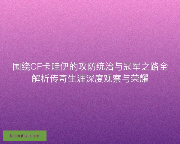 围绕CF卡哇伊的攻防统治与冠军之路全解析传奇生涯深度观察与荣耀