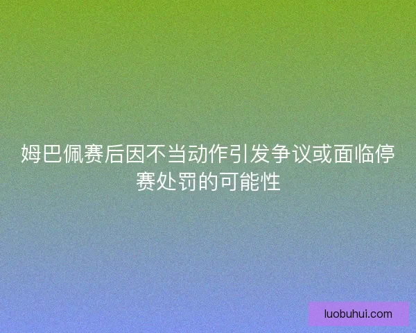 姆巴佩赛后因不当动作引发争议或面临停赛处罚的可能性