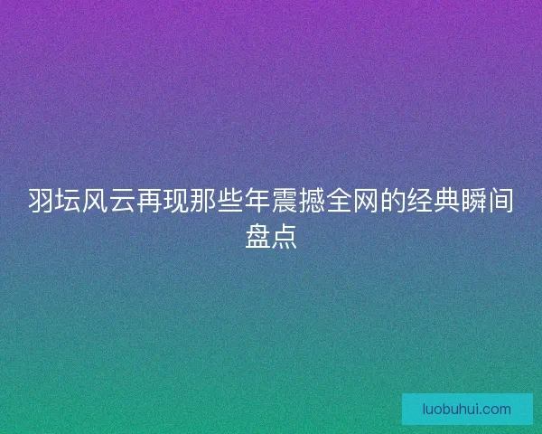 羽坛风云再现那些年震撼全网的经典瞬间盘点