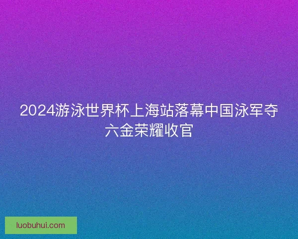 2024游泳世界杯上海站落幕中国泳军夺六金荣耀收官