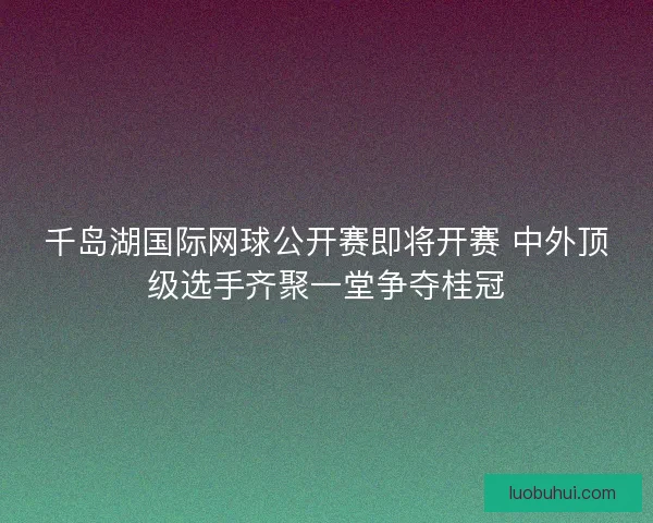 千岛湖国际网球公开赛即将开赛 中外顶级选手齐聚一堂争夺桂冠