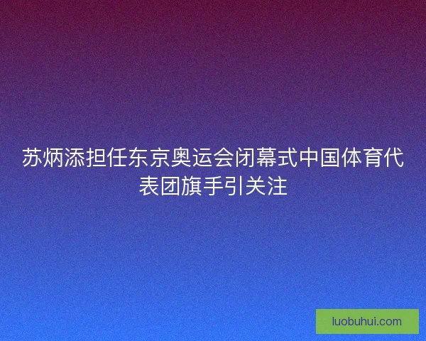 苏炳添担任东京奥运会闭幕式中国体育代表团旗手引关注