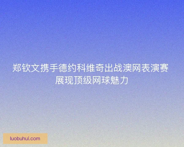 郑钦文携手德约科维奇出战澳网表演赛 展现顶级网球魅力