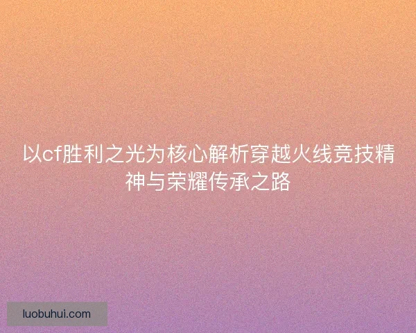 以cf胜利之光为核心解析穿越火线竞技精神与荣耀传承之路