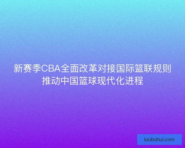 新赛季CBA全面改革对接国际篮联规则推动中国篮球现代化进程
