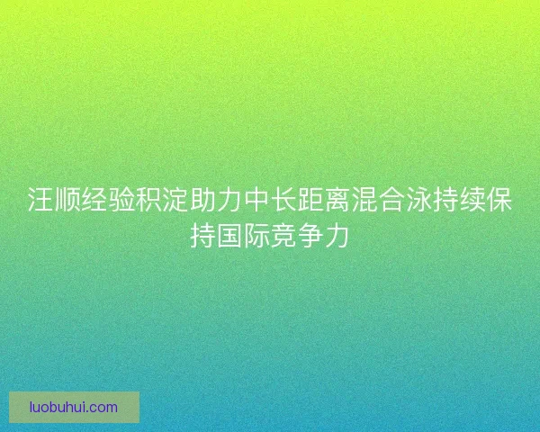 汪顺经验积淀助力中长距离混合泳持续保持国际竞争力