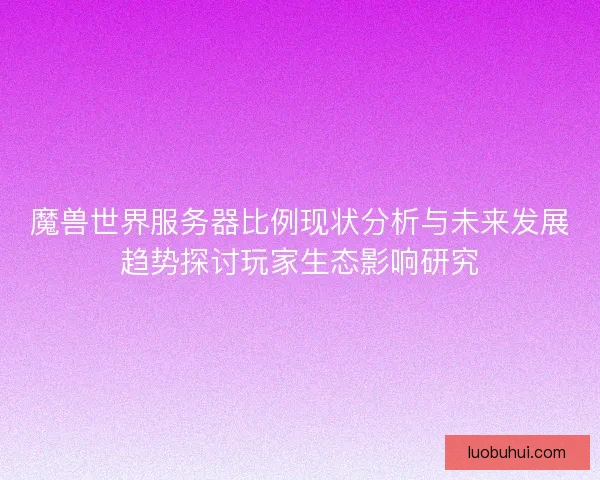 魔兽世界服务器比例现状分析与未来发展趋势探讨玩家生态影响研究