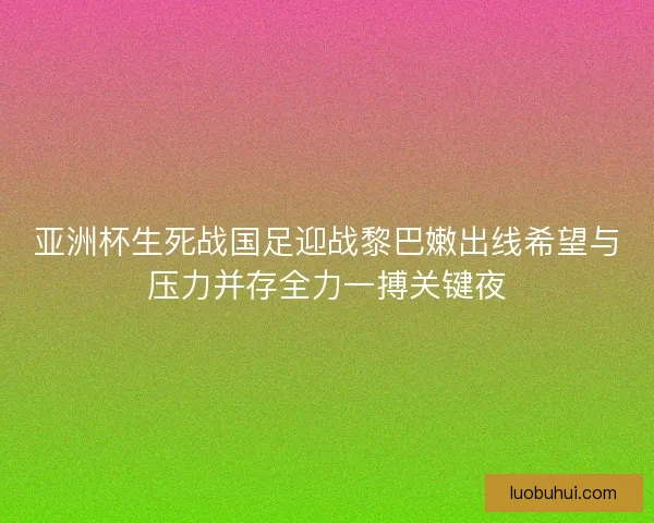 亚洲杯生死战国足迎战黎巴嫩出线希望与压力并存全力一搏关键夜