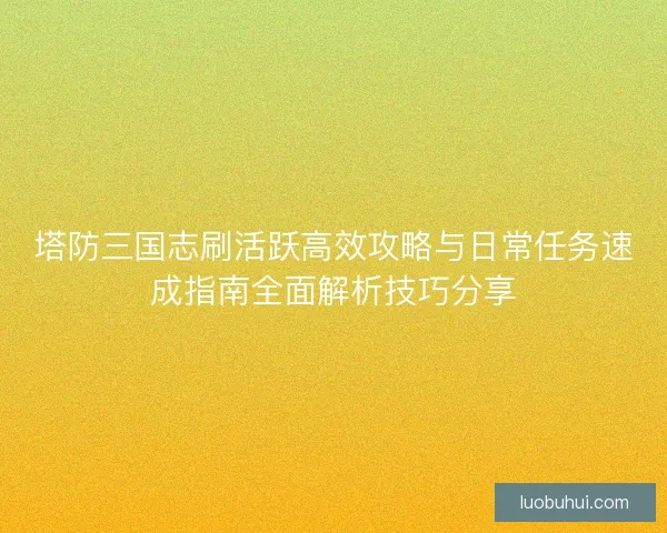 塔防三国志刷活跃高效攻略与日常任务速成指南全面解析技巧分享