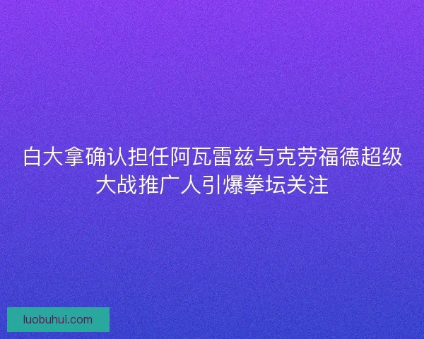 白大拿确认担任阿瓦雷兹与克劳福德超级大战推广人引爆拳坛关注