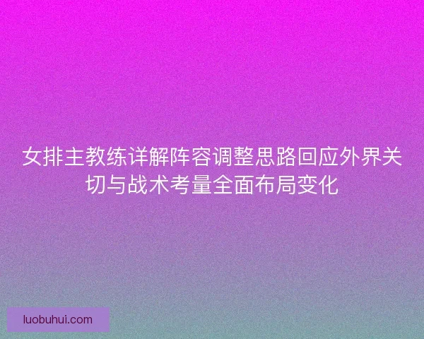 女排主教练详解阵容调整思路回应外界关切与战术考量全面布局变化