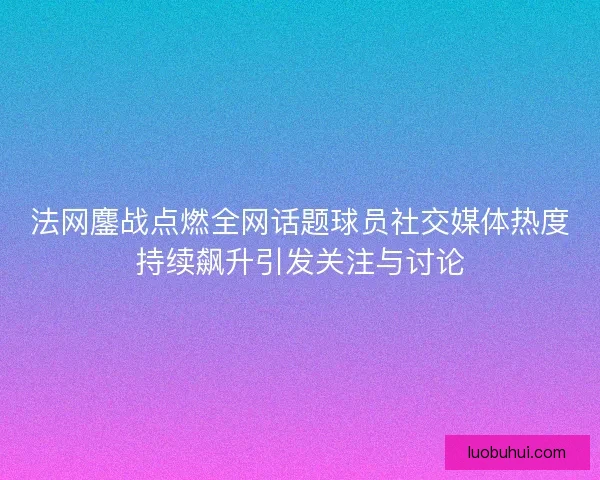 法网鏖战点燃全网话题球员社交媒体热度持续飙升引发关注与讨论