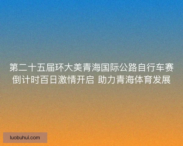 第二十五届环大美青海国际公路自行车赛倒计时百日激情开启 助力青海体育发展