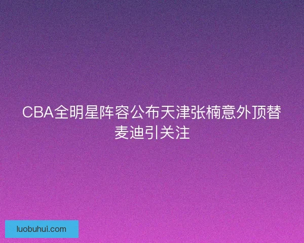 CBA全明星阵容公布天津张楠意外顶替麦迪引关注
