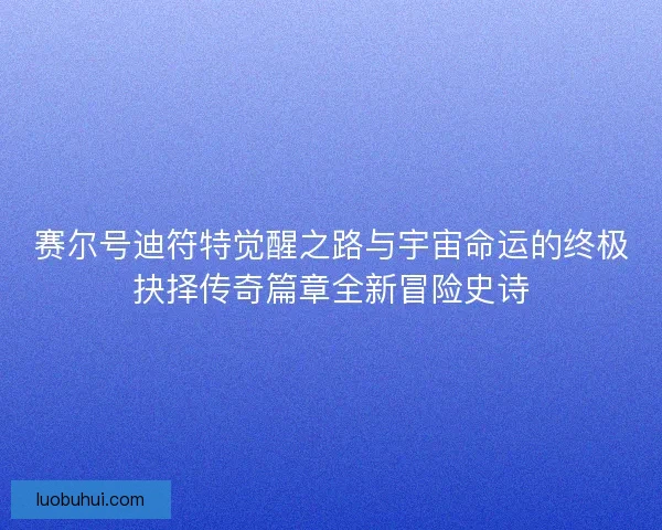 赛尔号迪符特觉醒之路与宇宙命运的终极抉择传奇篇章全新冒险史诗