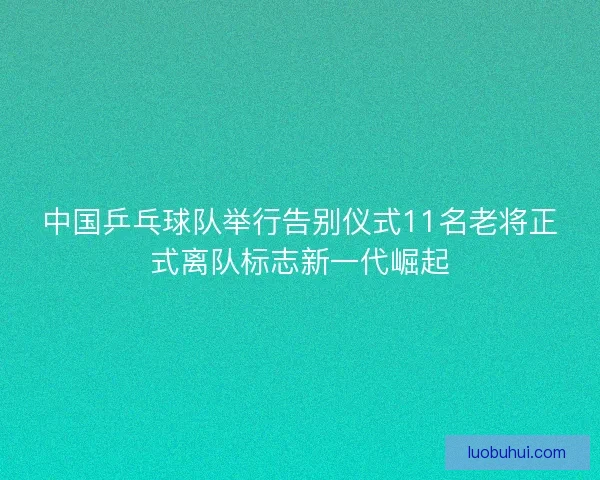 中国乒乓球队举行告别仪式11名老将正式离队标志新一代崛起