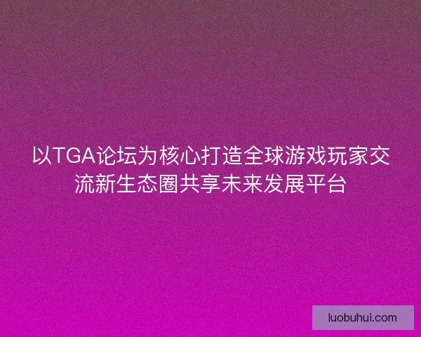 以TGA论坛为核心打造全球游戏玩家交流新生态圈共享未来发展平台