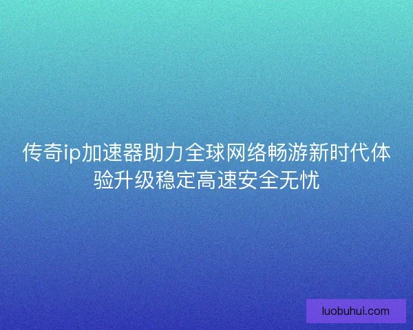 传奇ip加速器助力全球网络畅游新时代体验升级稳定高速安全无忧