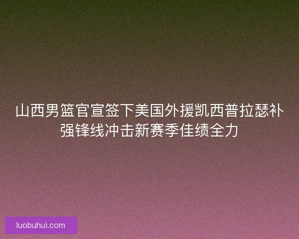 山西男篮官宣签下美国外援凯西普拉瑟补强锋线冲击新赛季佳绩全力
