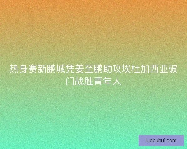 热身赛新鹏城凭姜至鹏助攻埃杜加西亚破门战胜青年人