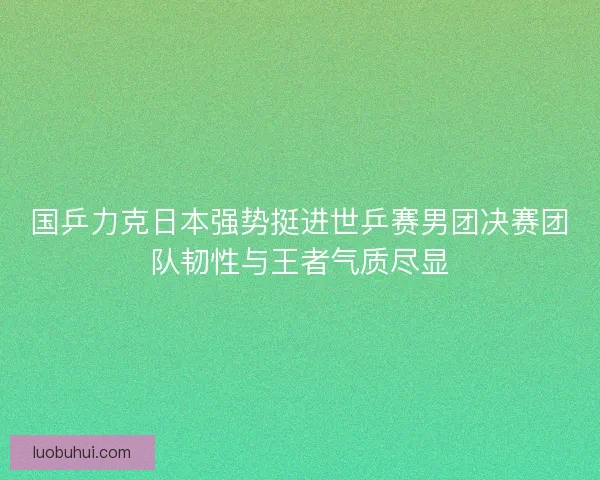 国乒力克日本强势挺进世乒赛男团决赛团队韧性与王者气质尽显